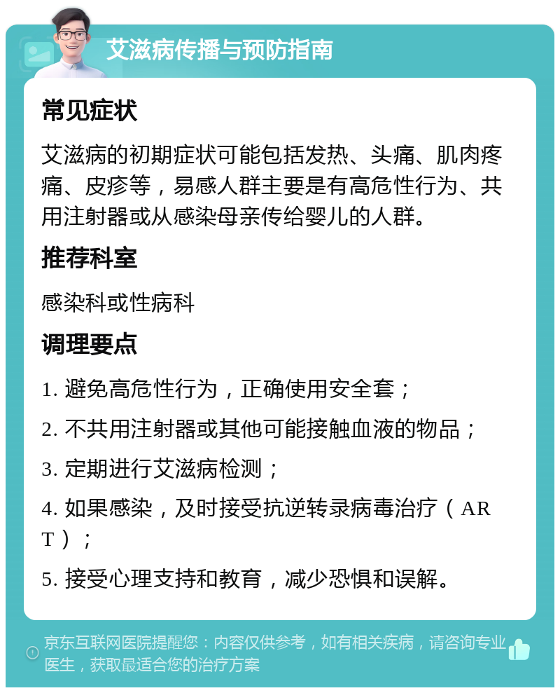 艾滋病传播与预防指南 常见症状 艾滋病的初期症状可能包括发热、头痛、肌肉疼痛、皮疹等，易感人群主要是有高危性行为、共用注射器或从感染母亲传给婴儿的人群。 推荐科室 感染科或性病科 调理要点 1. 避免高危性行为，正确使用安全套； 2. 不共用注射器或其他可能接触血液的物品； 3. 定期进行艾滋病检测； 4. 如果感染，及时接受抗逆转录病毒治疗（ART）； 5. 接受心理支持和教育，减少恐惧和误解。