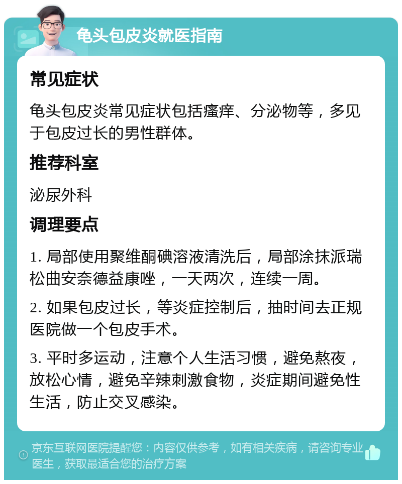 龟头包皮炎就医指南 常见症状 龟头包皮炎常见症状包括瘙痒、分泌物等，多见于包皮过长的男性群体。 推荐科室 泌尿外科 调理要点 1. 局部使用聚维酮碘溶液清洗后，局部涂抹派瑞松曲安奈德益康唑，一天两次，连续一周。 2. 如果包皮过长，等炎症控制后，抽时间去正规医院做一个包皮手术。 3. 平时多运动，注意个人生活习惯，避免熬夜，放松心情，避免辛辣刺激食物，炎症期间避免性生活，防止交叉感染。