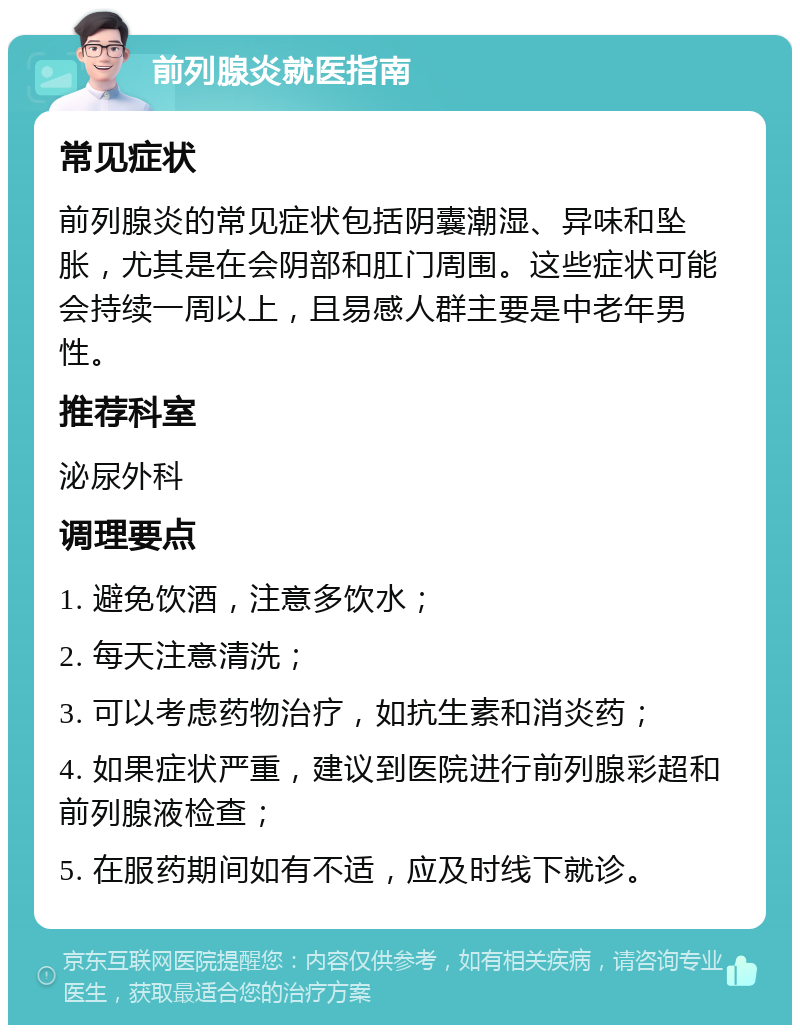 前列腺炎就医指南 常见症状 前列腺炎的常见症状包括阴囊潮湿、异味和坠胀，尤其是在会阴部和肛门周围。这些症状可能会持续一周以上，且易感人群主要是中老年男性。 推荐科室 泌尿外科 调理要点 1. 避免饮酒，注意多饮水； 2. 每天注意清洗； 3. 可以考虑药物治疗，如抗生素和消炎药； 4. 如果症状严重，建议到医院进行前列腺彩超和前列腺液检查； 5. 在服药期间如有不适，应及时线下就诊。