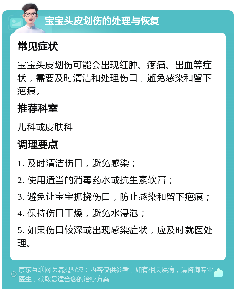 宝宝头皮划伤的处理与恢复 常见症状 宝宝头皮划伤可能会出现红肿、疼痛、出血等症状，需要及时清洁和处理伤口，避免感染和留下疤痕。 推荐科室 儿科或皮肤科 调理要点 1. 及时清洁伤口，避免感染； 2. 使用适当的消毒药水或抗生素软膏； 3. 避免让宝宝抓挠伤口，防止感染和留下疤痕； 4. 保持伤口干燥，避免水浸泡； 5. 如果伤口较深或出现感染症状，应及时就医处理。