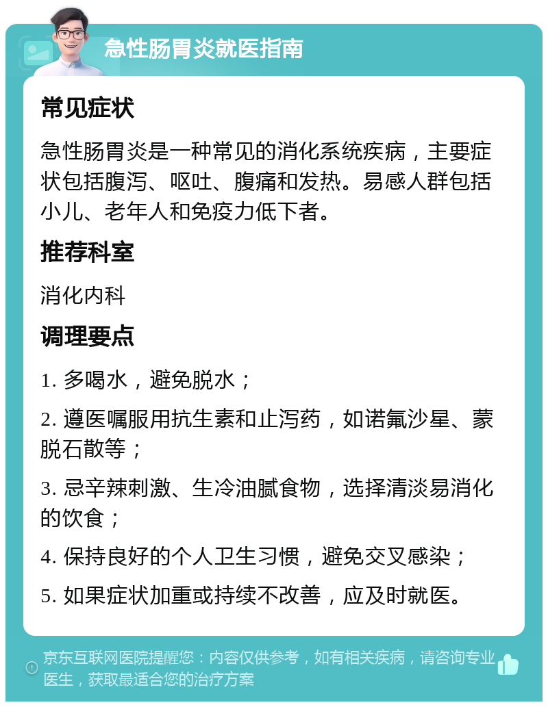 急性肠胃炎就医指南 常见症状 急性肠胃炎是一种常见的消化系统疾病，主要症状包括腹泻、呕吐、腹痛和发热。易感人群包括小儿、老年人和免疫力低下者。 推荐科室 消化内科 调理要点 1. 多喝水，避免脱水； 2. 遵医嘱服用抗生素和止泻药，如诺氟沙星、蒙脱石散等； 3. 忌辛辣刺激、生冷油腻食物，选择清淡易消化的饮食； 4. 保持良好的个人卫生习惯，避免交叉感染； 5. 如果症状加重或持续不改善，应及时就医。