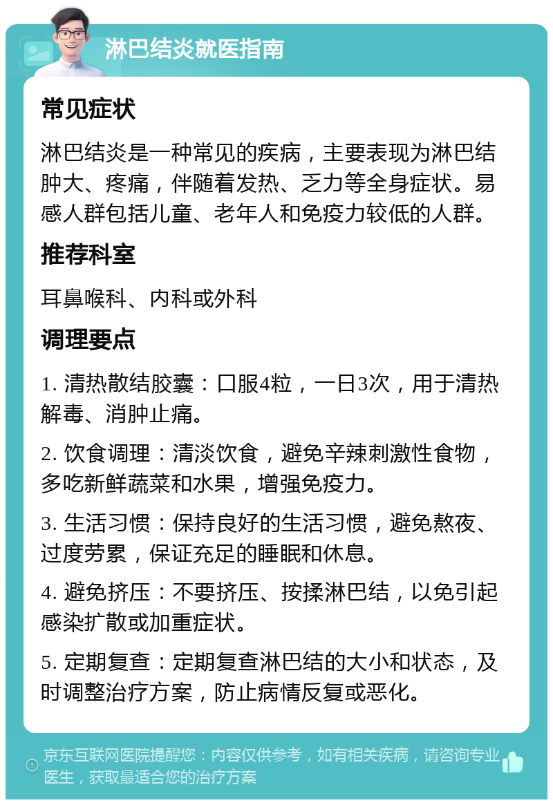 淋巴结炎就医指南 常见症状 淋巴结炎是一种常见的疾病，主要表现为淋巴结肿大、疼痛，伴随着发热、乏力等全身症状。易感人群包括儿童、老年人和免疫力较低的人群。 推荐科室 耳鼻喉科、内科或外科 调理要点 1. 清热散结胶囊：口服4粒，一日3次，用于清热解毒、消肿止痛。 2. 饮食调理：清淡饮食，避免辛辣刺激性食物，多吃新鲜蔬菜和水果，增强免疫力。 3. 生活习惯：保持良好的生活习惯，避免熬夜、过度劳累，保证充足的睡眠和休息。 4. 避免挤压：不要挤压、按揉淋巴结，以免引起感染扩散或加重症状。 5. 定期复查：定期复查淋巴结的大小和状态，及时调整治疗方案，防止病情反复或恶化。