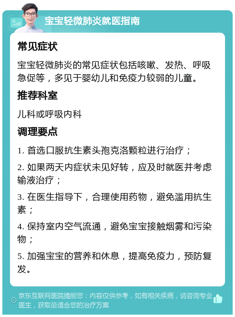 宝宝轻微肺炎就医指南 常见症状 宝宝轻微肺炎的常见症状包括咳嗽、发热、呼吸急促等，多见于婴幼儿和免疫力较弱的儿童。 推荐科室 儿科或呼吸内科 调理要点 1. 首选口服抗生素头孢克洛颗粒进行治疗； 2. 如果两天内症状未见好转，应及时就医并考虑输液治疗； 3. 在医生指导下，合理使用药物，避免滥用抗生素； 4. 保持室内空气流通，避免宝宝接触烟雾和污染物； 5. 加强宝宝的营养和休息，提高免疫力，预防复发。