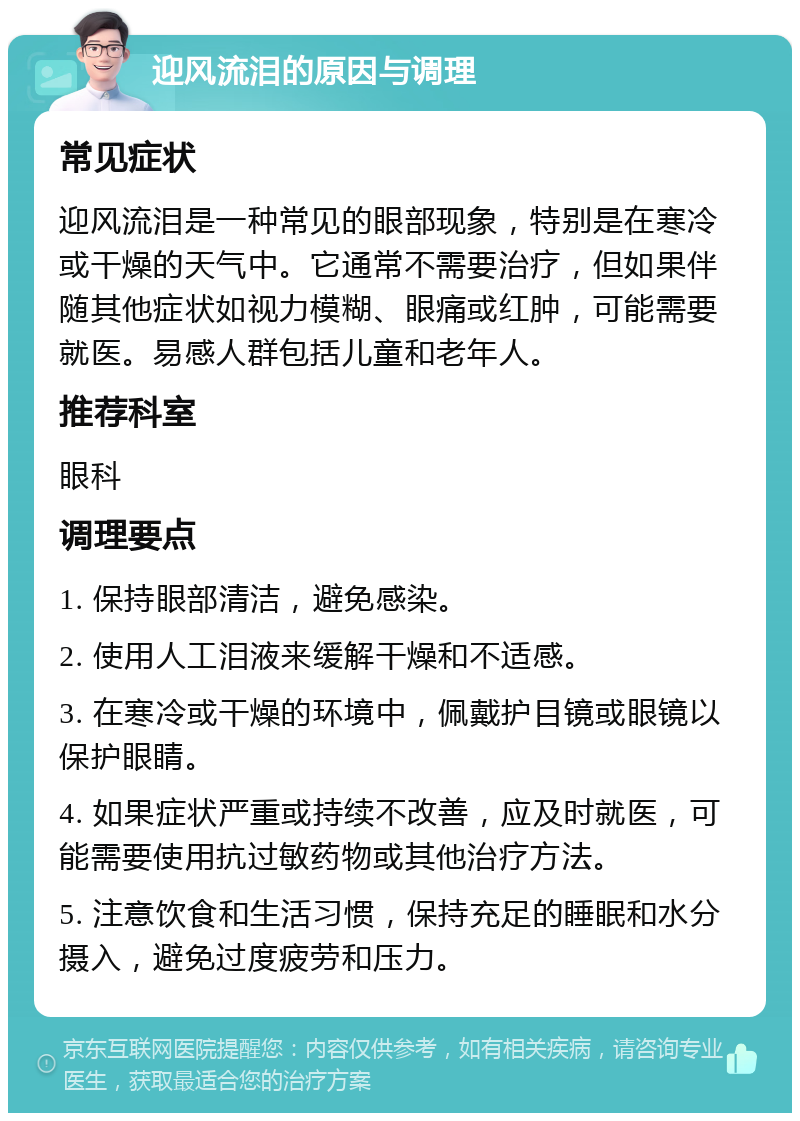 迎风流泪的原因与调理 常见症状 迎风流泪是一种常见的眼部现象，特别是在寒冷或干燥的天气中。它通常不需要治疗，但如果伴随其他症状如视力模糊、眼痛或红肿，可能需要就医。易感人群包括儿童和老年人。 推荐科室 眼科 调理要点 1. 保持眼部清洁，避免感染。 2. 使用人工泪液来缓解干燥和不适感。 3. 在寒冷或干燥的环境中，佩戴护目镜或眼镜以保护眼睛。 4. 如果症状严重或持续不改善，应及时就医，可能需要使用抗过敏药物或其他治疗方法。 5. 注意饮食和生活习惯，保持充足的睡眠和水分摄入，避免过度疲劳和压力。