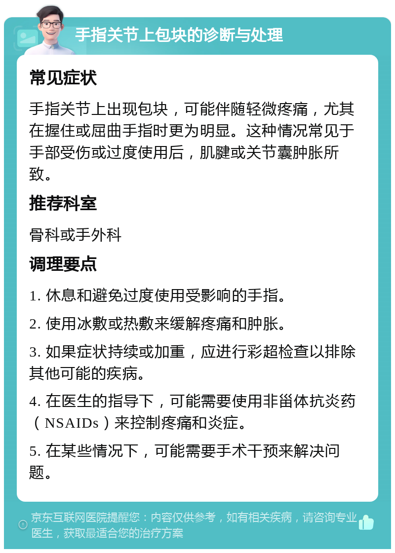 手指关节上包块的诊断与处理 常见症状 手指关节上出现包块，可能伴随轻微疼痛，尤其在握住或屈曲手指时更为明显。这种情况常见于手部受伤或过度使用后，肌腱或关节囊肿胀所致。 推荐科室 骨科或手外科 调理要点 1. 休息和避免过度使用受影响的手指。 2. 使用冰敷或热敷来缓解疼痛和肿胀。 3. 如果症状持续或加重，应进行彩超检查以排除其他可能的疾病。 4. 在医生的指导下，可能需要使用非甾体抗炎药（NSAIDs）来控制疼痛和炎症。 5. 在某些情况下，可能需要手术干预来解决问题。