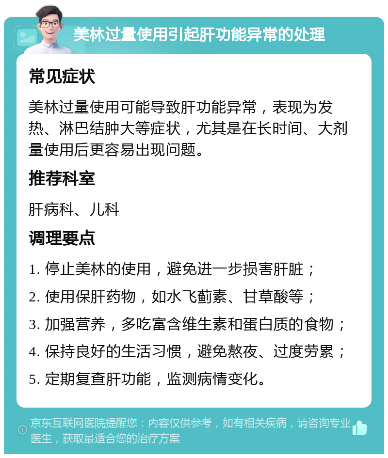 美林过量使用引起肝功能异常的处理 常见症状 美林过量使用可能导致肝功能异常，表现为发热、淋巴结肿大等症状，尤其是在长时间、大剂量使用后更容易出现问题。 推荐科室 肝病科、儿科 调理要点 1. 停止美林的使用，避免进一步损害肝脏； 2. 使用保肝药物，如水飞蓟素、甘草酸等； 3. 加强营养，多吃富含维生素和蛋白质的食物； 4. 保持良好的生活习惯，避免熬夜、过度劳累； 5. 定期复查肝功能，监测病情变化。