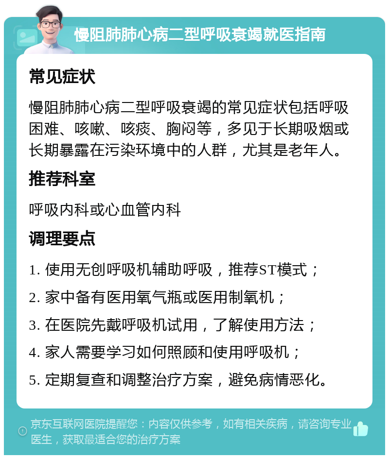 慢阻肺肺心病二型呼吸衰竭就医指南 常见症状 慢阻肺肺心病二型呼吸衰竭的常见症状包括呼吸困难、咳嗽、咳痰、胸闷等，多见于长期吸烟或长期暴露在污染环境中的人群，尤其是老年人。 推荐科室 呼吸内科或心血管内科 调理要点 1. 使用无创呼吸机辅助呼吸，推荐ST模式； 2. 家中备有医用氧气瓶或医用制氧机； 3. 在医院先戴呼吸机试用，了解使用方法； 4. 家人需要学习如何照顾和使用呼吸机； 5. 定期复查和调整治疗方案，避免病情恶化。