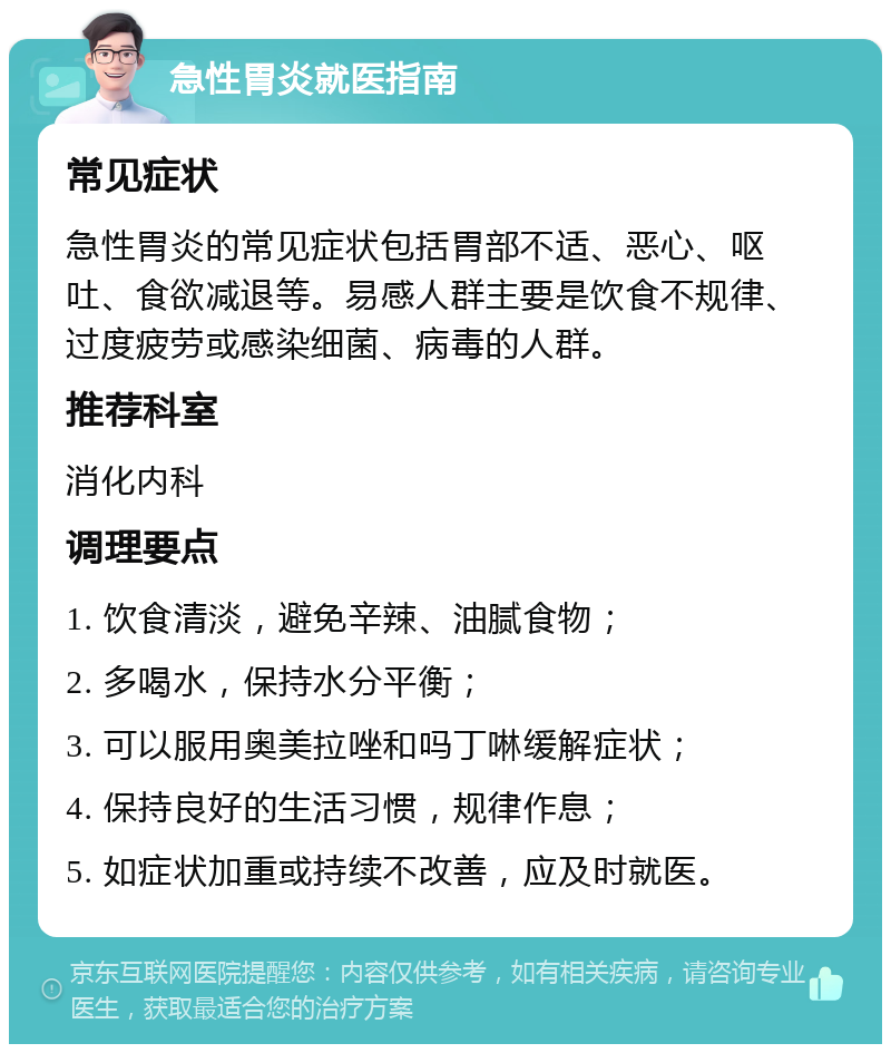 急性胃炎就医指南 常见症状 急性胃炎的常见症状包括胃部不适、恶心、呕吐、食欲减退等。易感人群主要是饮食不规律、过度疲劳或感染细菌、病毒的人群。 推荐科室 消化内科 调理要点 1. 饮食清淡，避免辛辣、油腻食物； 2. 多喝水，保持水分平衡； 3. 可以服用奥美拉唑和吗丁啉缓解症状； 4. 保持良好的生活习惯，规律作息； 5. 如症状加重或持续不改善，应及时就医。