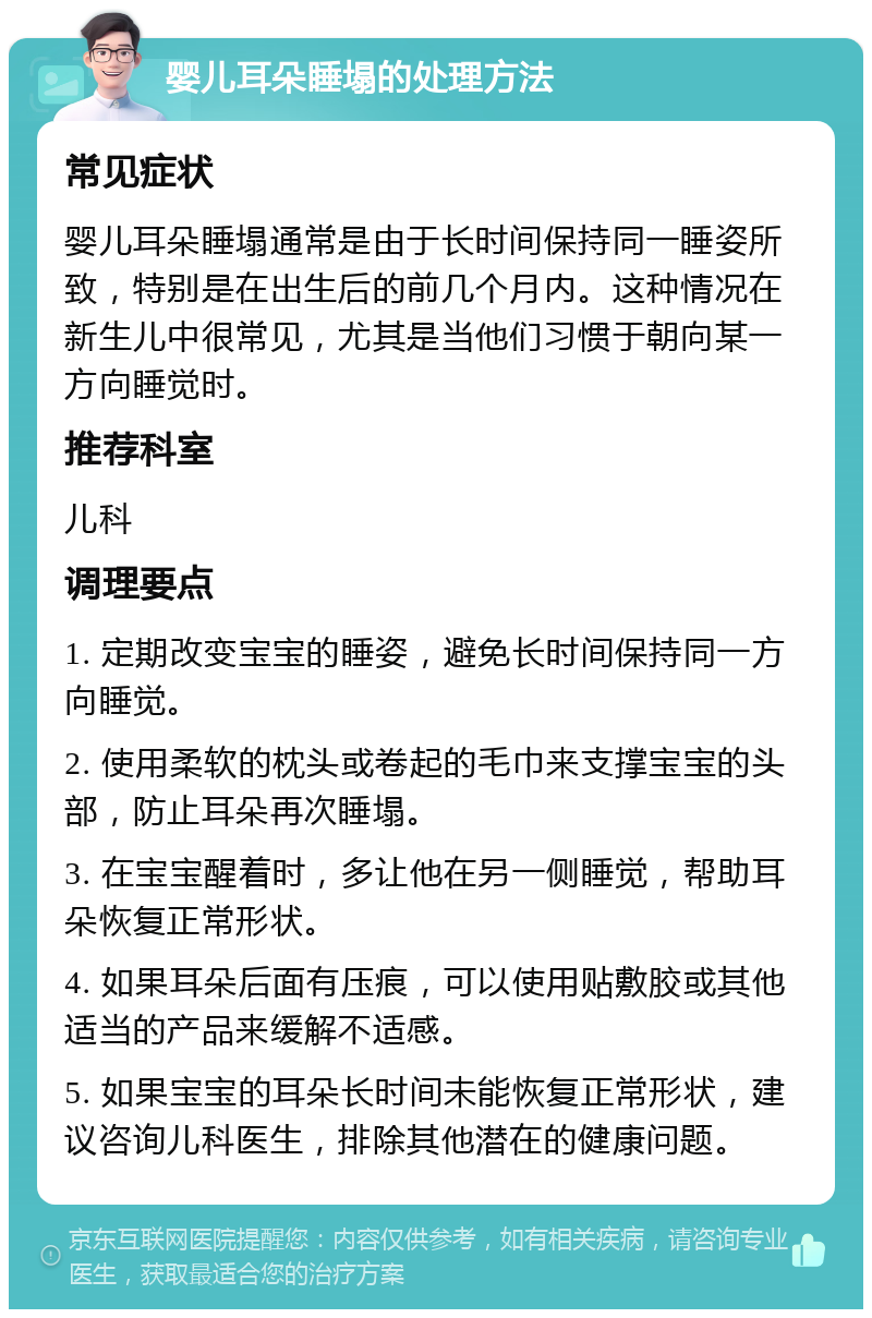 婴儿耳朵睡塌的处理方法 常见症状 婴儿耳朵睡塌通常是由于长时间保持同一睡姿所致，特别是在出生后的前几个月内。这种情况在新生儿中很常见，尤其是当他们习惯于朝向某一方向睡觉时。 推荐科室 儿科 调理要点 1. 定期改变宝宝的睡姿，避免长时间保持同一方向睡觉。 2. 使用柔软的枕头或卷起的毛巾来支撑宝宝的头部，防止耳朵再次睡塌。 3. 在宝宝醒着时，多让他在另一侧睡觉，帮助耳朵恢复正常形状。 4. 如果耳朵后面有压痕，可以使用贴敷胶或其他适当的产品来缓解不适感。 5. 如果宝宝的耳朵长时间未能恢复正常形状，建议咨询儿科医生，排除其他潜在的健康问题。