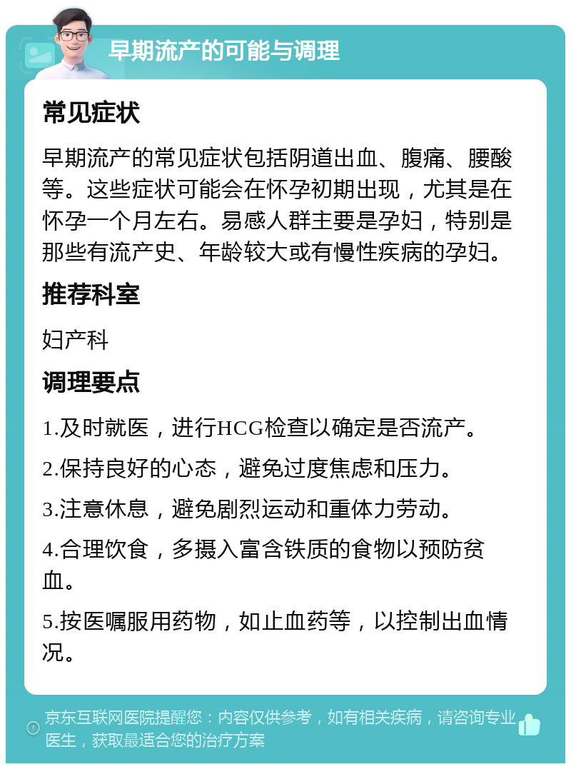 早期流产的可能与调理 常见症状 早期流产的常见症状包括阴道出血、腹痛、腰酸等。这些症状可能会在怀孕初期出现，尤其是在怀孕一个月左右。易感人群主要是孕妇，特别是那些有流产史、年龄较大或有慢性疾病的孕妇。 推荐科室 妇产科 调理要点 1.及时就医，进行HCG检查以确定是否流产。 2.保持良好的心态，避免过度焦虑和压力。 3.注意休息，避免剧烈运动和重体力劳动。 4.合理饮食，多摄入富含铁质的食物以预防贫血。 5.按医嘱服用药物，如止血药等，以控制出血情况。