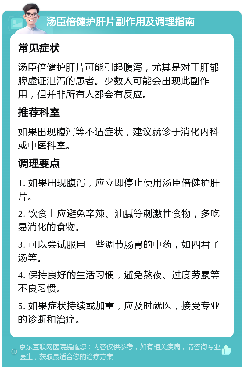 汤臣倍健护肝片副作用及调理指南 常见症状 汤臣倍健护肝片可能引起腹泻，尤其是对于肝郁脾虚证泄泻的患者。少数人可能会出现此副作用，但并非所有人都会有反应。 推荐科室 如果出现腹泻等不适症状，建议就诊于消化内科或中医科室。 调理要点 1. 如果出现腹泻，应立即停止使用汤臣倍健护肝片。 2. 饮食上应避免辛辣、油腻等刺激性食物，多吃易消化的食物。 3. 可以尝试服用一些调节肠胃的中药，如四君子汤等。 4. 保持良好的生活习惯，避免熬夜、过度劳累等不良习惯。 5. 如果症状持续或加重，应及时就医，接受专业的诊断和治疗。