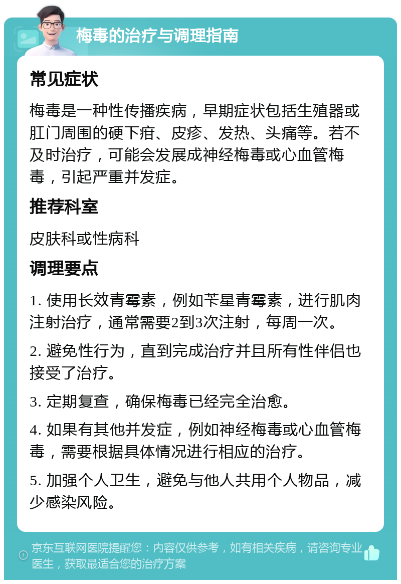 梅毒的治疗与调理指南 常见症状 梅毒是一种性传播疾病，早期症状包括生殖器或肛门周围的硬下疳、皮疹、发热、头痛等。若不及时治疗，可能会发展成神经梅毒或心血管梅毒，引起严重并发症。 推荐科室 皮肤科或性病科 调理要点 1. 使用长效青霉素，例如苄星青霉素，进行肌肉注射治疗，通常需要2到3次注射，每周一次。 2. 避免性行为，直到完成治疗并且所有性伴侣也接受了治疗。 3. 定期复查，确保梅毒已经完全治愈。 4. 如果有其他并发症，例如神经梅毒或心血管梅毒，需要根据具体情况进行相应的治疗。 5. 加强个人卫生，避免与他人共用个人物品，减少感染风险。