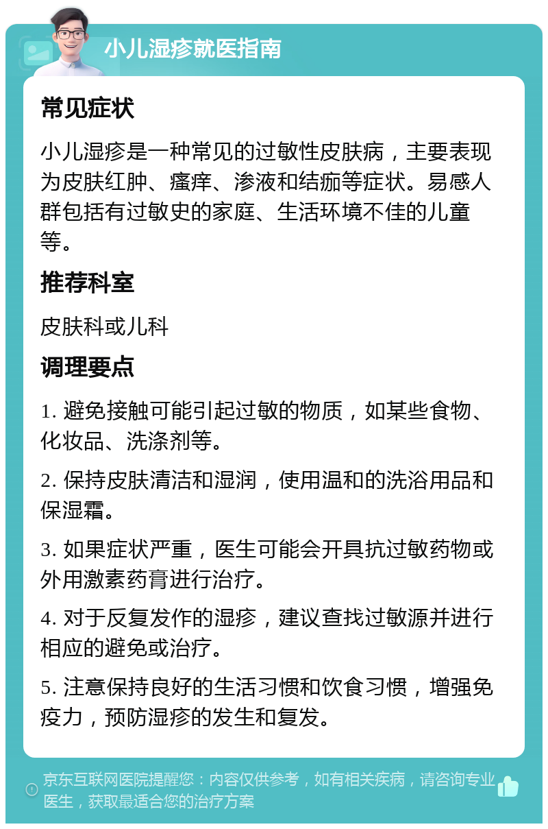 小儿湿疹就医指南 常见症状 小儿湿疹是一种常见的过敏性皮肤病，主要表现为皮肤红肿、瘙痒、渗液和结痂等症状。易感人群包括有过敏史的家庭、生活环境不佳的儿童等。 推荐科室 皮肤科或儿科 调理要点 1. 避免接触可能引起过敏的物质，如某些食物、化妆品、洗涤剂等。 2. 保持皮肤清洁和湿润，使用温和的洗浴用品和保湿霜。 3. 如果症状严重，医生可能会开具抗过敏药物或外用激素药膏进行治疗。 4. 对于反复发作的湿疹，建议查找过敏源并进行相应的避免或治疗。 5. 注意保持良好的生活习惯和饮食习惯，增强免疫力，预防湿疹的发生和复发。