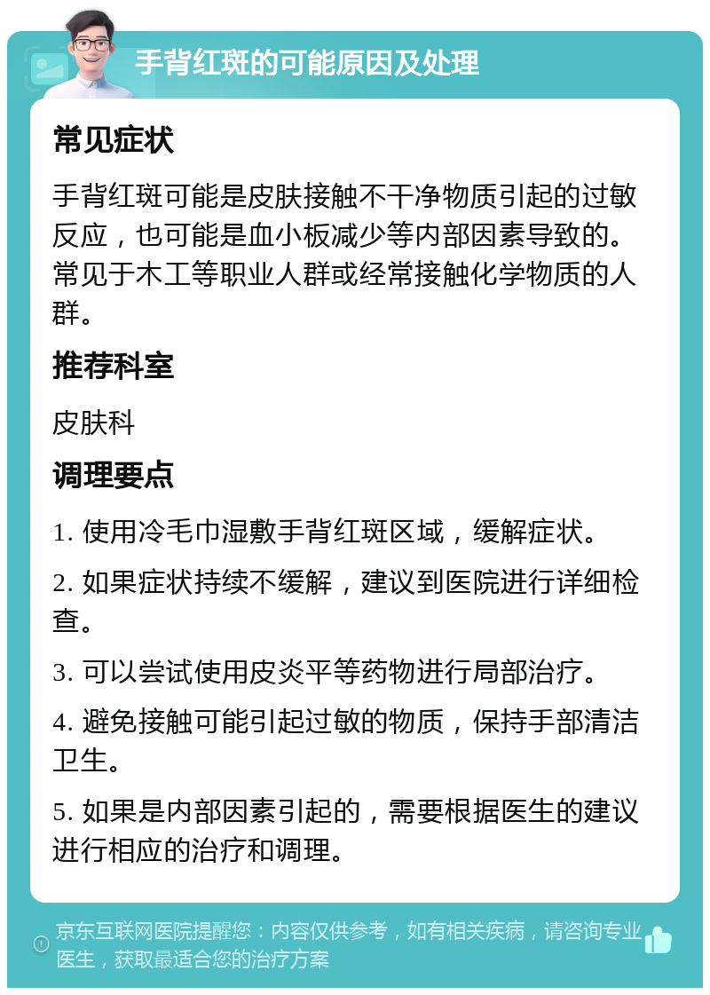 手背红斑的可能原因及处理 常见症状 手背红斑可能是皮肤接触不干净物质引起的过敏反应，也可能是血小板减少等内部因素导致的。常见于木工等职业人群或经常接触化学物质的人群。 推荐科室 皮肤科 调理要点 1. 使用冷毛巾湿敷手背红斑区域，缓解症状。 2. 如果症状持续不缓解，建议到医院进行详细检查。 3. 可以尝试使用皮炎平等药物进行局部治疗。 4. 避免接触可能引起过敏的物质，保持手部清洁卫生。 5. 如果是内部因素引起的，需要根据医生的建议进行相应的治疗和调理。