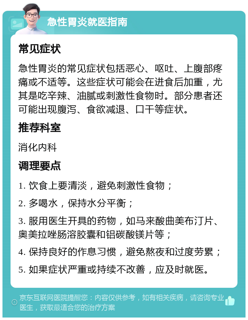 急性胃炎就医指南 常见症状 急性胃炎的常见症状包括恶心、呕吐、上腹部疼痛或不适等。这些症状可能会在进食后加重，尤其是吃辛辣、油腻或刺激性食物时。部分患者还可能出现腹泻、食欲减退、口干等症状。 推荐科室 消化内科 调理要点 1. 饮食上要清淡，避免刺激性食物； 2. 多喝水，保持水分平衡； 3. 服用医生开具的药物，如马来酸曲美布汀片、奥美拉唑肠溶胶囊和铝碳酸镁片等； 4. 保持良好的作息习惯，避免熬夜和过度劳累； 5. 如果症状严重或持续不改善，应及时就医。