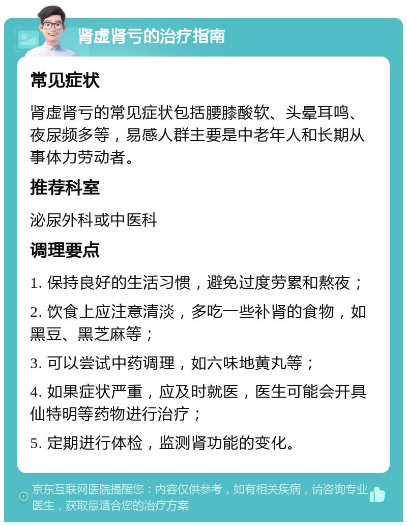 肾虚肾亏的治疗指南 常见症状 肾虚肾亏的常见症状包括腰膝酸软、头晕耳鸣、夜尿频多等，易感人群主要是中老年人和长期从事体力劳动者。 推荐科室 泌尿外科或中医科 调理要点 1. 保持良好的生活习惯，避免过度劳累和熬夜； 2. 饮食上应注意清淡，多吃一些补肾的食物，如黑豆、黑芝麻等； 3. 可以尝试中药调理，如六味地黄丸等； 4. 如果症状严重，应及时就医，医生可能会开具仙特明等药物进行治疗； 5. 定期进行体检，监测肾功能的变化。