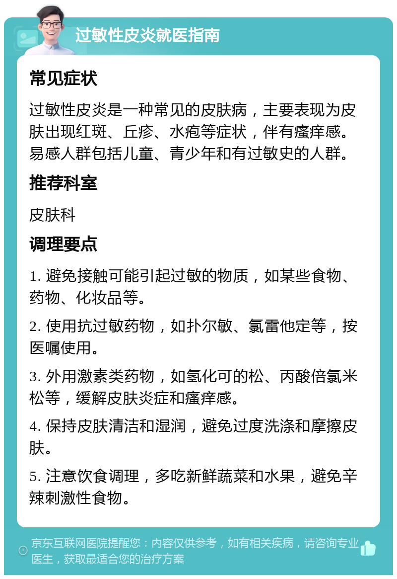 过敏性皮炎就医指南 常见症状 过敏性皮炎是一种常见的皮肤病，主要表现为皮肤出现红斑、丘疹、水疱等症状，伴有瘙痒感。易感人群包括儿童、青少年和有过敏史的人群。 推荐科室 皮肤科 调理要点 1. 避免接触可能引起过敏的物质，如某些食物、药物、化妆品等。 2. 使用抗过敏药物，如扑尔敏、氯雷他定等，按医嘱使用。 3. 外用激素类药物，如氢化可的松、丙酸倍氯米松等，缓解皮肤炎症和瘙痒感。 4. 保持皮肤清洁和湿润，避免过度洗涤和摩擦皮肤。 5. 注意饮食调理，多吃新鲜蔬菜和水果，避免辛辣刺激性食物。