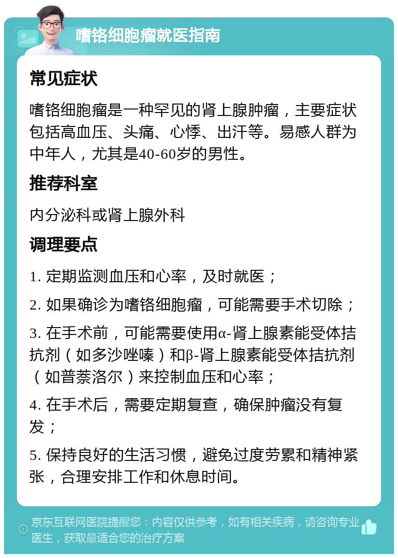 嗜铬细胞瘤就医指南 常见症状 嗜铬细胞瘤是一种罕见的肾上腺肿瘤，主要症状包括高血压、头痛、心悸、出汗等。易感人群为中年人，尤其是40-60岁的男性。 推荐科室 内分泌科或肾上腺外科 调理要点 1. 定期监测血压和心率，及时就医； 2. 如果确诊为嗜铬细胞瘤，可能需要手术切除； 3. 在手术前，可能需要使用α-肾上腺素能受体拮抗剂（如多沙唑嗪）和β-肾上腺素能受体拮抗剂（如普萘洛尔）来控制血压和心率； 4. 在手术后，需要定期复查，确保肿瘤没有复发； 5. 保持良好的生活习惯，避免过度劳累和精神紧张，合理安排工作和休息时间。