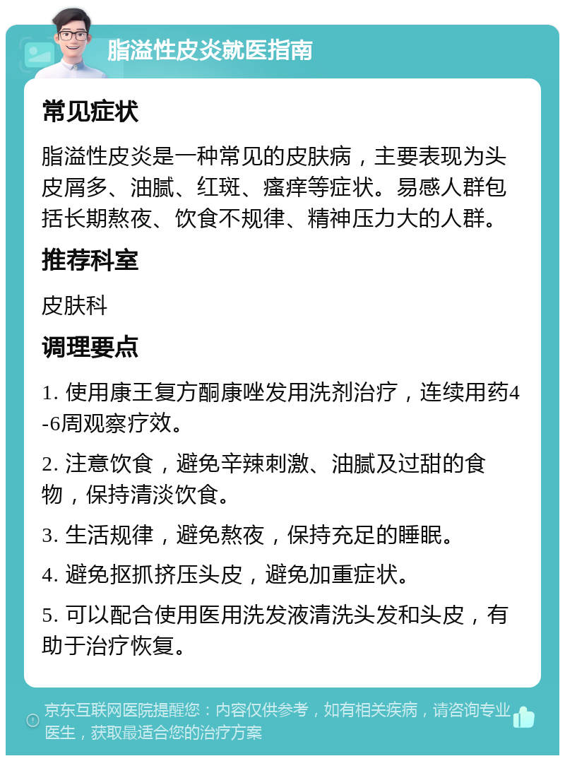 脂溢性皮炎就医指南 常见症状 脂溢性皮炎是一种常见的皮肤病，主要表现为头皮屑多、油腻、红斑、瘙痒等症状。易感人群包括长期熬夜、饮食不规律、精神压力大的人群。 推荐科室 皮肤科 调理要点 1. 使用康王复方酮康唑发用洗剂治疗，连续用药4-6周观察疗效。 2. 注意饮食，避免辛辣刺激、油腻及过甜的食物，保持清淡饮食。 3. 生活规律，避免熬夜，保持充足的睡眠。 4. 避免抠抓挤压头皮，避免加重症状。 5. 可以配合使用医用洗发液清洗头发和头皮，有助于治疗恢复。