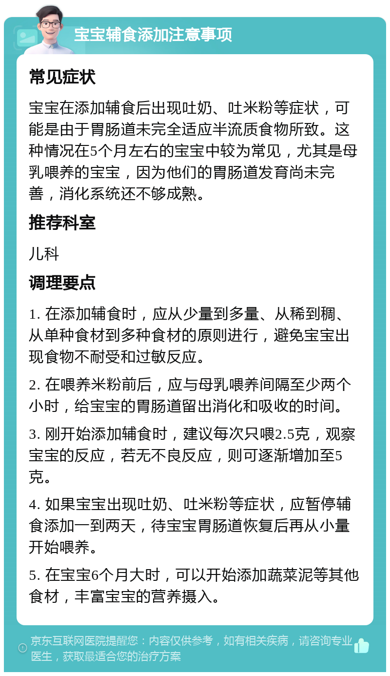 宝宝辅食添加注意事项 常见症状 宝宝在添加辅食后出现吐奶、吐米粉等症状，可能是由于胃肠道未完全适应半流质食物所致。这种情况在5个月左右的宝宝中较为常见，尤其是母乳喂养的宝宝，因为他们的胃肠道发育尚未完善，消化系统还不够成熟。 推荐科室 儿科 调理要点 1. 在添加辅食时，应从少量到多量、从稀到稠、从单种食材到多种食材的原则进行，避免宝宝出现食物不耐受和过敏反应。 2. 在喂养米粉前后，应与母乳喂养间隔至少两个小时，给宝宝的胃肠道留出消化和吸收的时间。 3. 刚开始添加辅食时，建议每次只喂2.5克，观察宝宝的反应，若无不良反应，则可逐渐增加至5克。 4. 如果宝宝出现吐奶、吐米粉等症状，应暂停辅食添加一到两天，待宝宝胃肠道恢复后再从小量开始喂养。 5. 在宝宝6个月大时，可以开始添加蔬菜泥等其他食材，丰富宝宝的营养摄入。