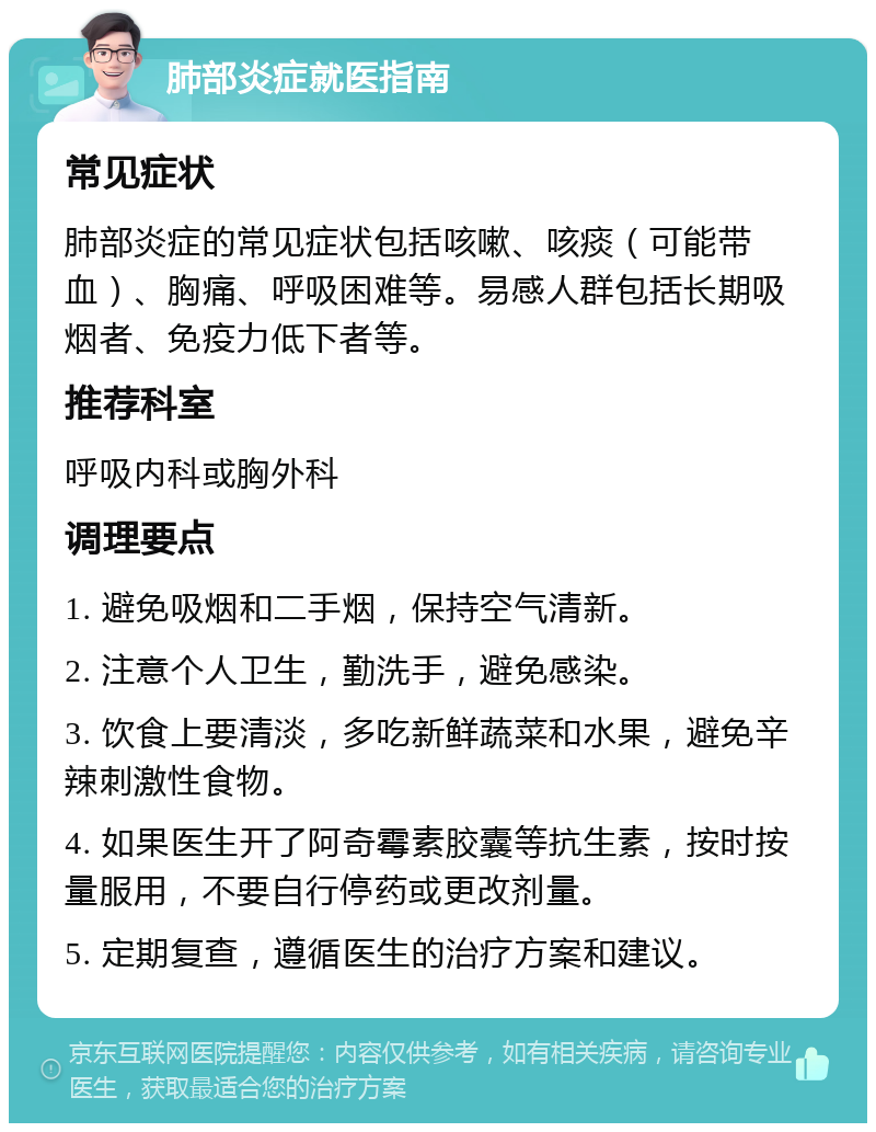 肺部炎症就医指南 常见症状 肺部炎症的常见症状包括咳嗽、咳痰（可能带血）、胸痛、呼吸困难等。易感人群包括长期吸烟者、免疫力低下者等。 推荐科室 呼吸内科或胸外科 调理要点 1. 避免吸烟和二手烟，保持空气清新。 2. 注意个人卫生，勤洗手，避免感染。 3. 饮食上要清淡，多吃新鲜蔬菜和水果，避免辛辣刺激性食物。 4. 如果医生开了阿奇霉素胶囊等抗生素，按时按量服用，不要自行停药或更改剂量。 5. 定期复查，遵循医生的治疗方案和建议。