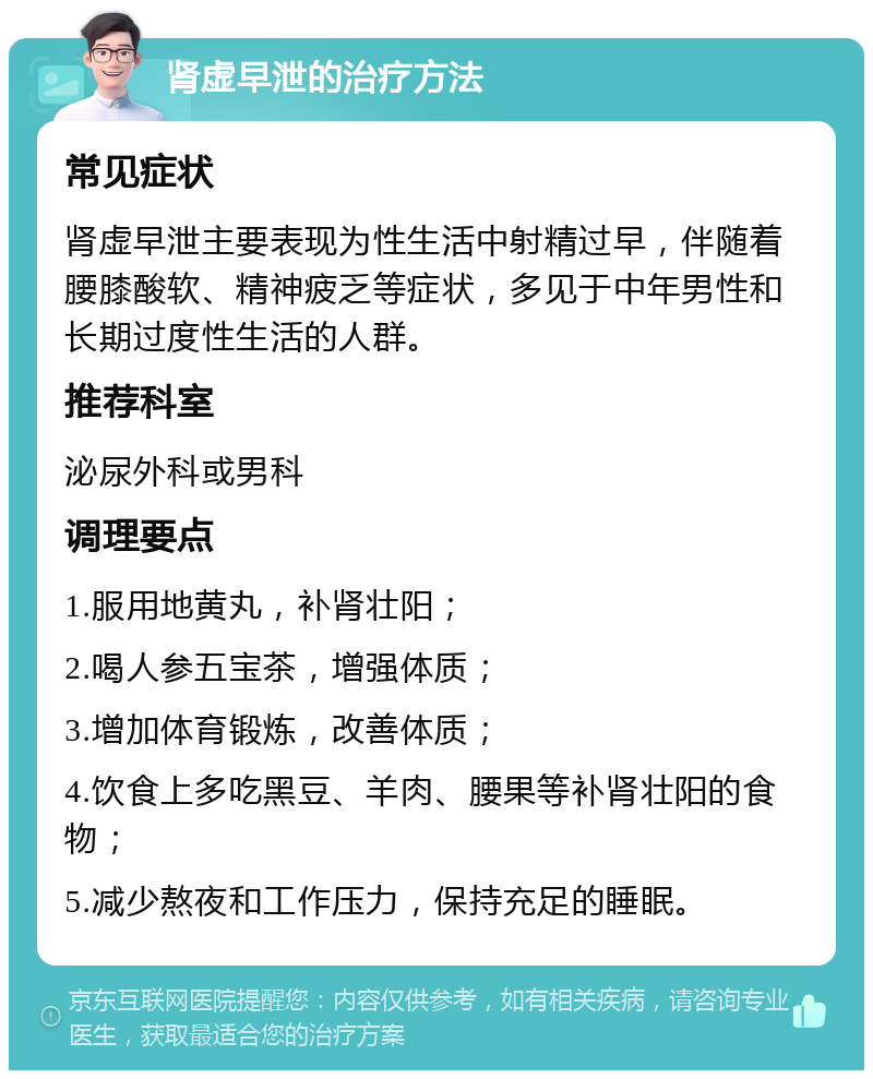 肾虚早泄的治疗方法 常见症状 肾虚早泄主要表现为性生活中射精过早，伴随着腰膝酸软、精神疲乏等症状，多见于中年男性和长期过度性生活的人群。 推荐科室 泌尿外科或男科 调理要点 1.服用地黄丸，补肾壮阳； 2.喝人参五宝茶，增强体质； 3.增加体育锻炼，改善体质； 4.饮食上多吃黑豆、羊肉、腰果等补肾壮阳的食物； 5.减少熬夜和工作压力，保持充足的睡眠。