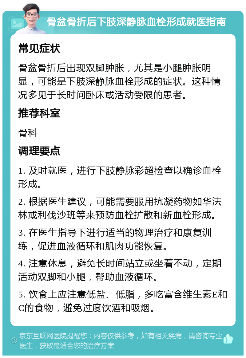 骨盆骨折后下肢深静脉血栓形成就医指南 常见症状 骨盆骨折后出现双脚肿胀，尤其是小腿肿胀明显，可能是下肢深静脉血栓形成的症状。这种情况多见于长时间卧床或活动受限的患者。 推荐科室 骨科 调理要点 1. 及时就医，进行下肢静脉彩超检查以确诊血栓形成。 2. 根据医生建议，可能需要服用抗凝药物如华法林或利伐沙班等来预防血栓扩散和新血栓形成。 3. 在医生指导下进行适当的物理治疗和康复训练，促进血液循环和肌肉功能恢复。 4. 注意休息，避免长时间站立或坐着不动，定期活动双脚和小腿，帮助血液循环。 5. 饮食上应注意低盐、低脂，多吃富含维生素E和C的食物，避免过度饮酒和吸烟。