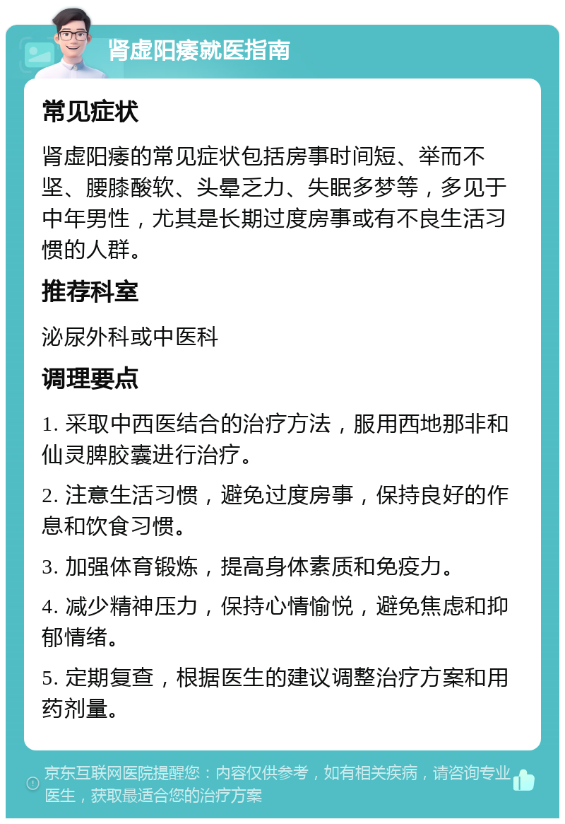 肾虚阳痿就医指南 常见症状 肾虚阳痿的常见症状包括房事时间短、举而不坚、腰膝酸软、头晕乏力、失眠多梦等，多见于中年男性，尤其是长期过度房事或有不良生活习惯的人群。 推荐科室 泌尿外科或中医科 调理要点 1. 采取中西医结合的治疗方法，服用西地那非和仙灵脾胶囊进行治疗。 2. 注意生活习惯，避免过度房事，保持良好的作息和饮食习惯。 3. 加强体育锻炼，提高身体素质和免疫力。 4. 减少精神压力，保持心情愉悦，避免焦虑和抑郁情绪。 5. 定期复查，根据医生的建议调整治疗方案和用药剂量。