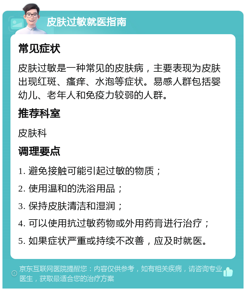 皮肤过敏就医指南 常见症状 皮肤过敏是一种常见的皮肤病，主要表现为皮肤出现红斑、瘙痒、水泡等症状。易感人群包括婴幼儿、老年人和免疫力较弱的人群。 推荐科室 皮肤科 调理要点 1. 避免接触可能引起过敏的物质； 2. 使用温和的洗浴用品； 3. 保持皮肤清洁和湿润； 4. 可以使用抗过敏药物或外用药膏进行治疗； 5. 如果症状严重或持续不改善，应及时就医。