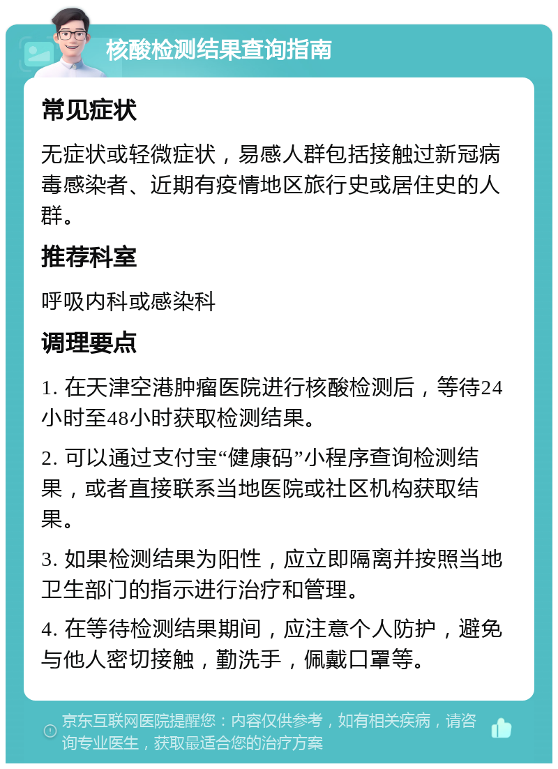 核酸检测结果查询指南 常见症状 无症状或轻微症状，易感人群包括接触过新冠病毒感染者、近期有疫情地区旅行史或居住史的人群。 推荐科室 呼吸内科或感染科 调理要点 1. 在天津空港肿瘤医院进行核酸检测后，等待24小时至48小时获取检测结果。 2. 可以通过支付宝“健康码”小程序查询检测结果，或者直接联系当地医院或社区机构获取结果。 3. 如果检测结果为阳性，应立即隔离并按照当地卫生部门的指示进行治疗和管理。 4. 在等待检测结果期间，应注意个人防护，避免与他人密切接触，勤洗手，佩戴口罩等。