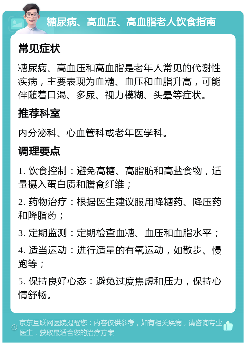 糖尿病、高血压、高血脂老人饮食指南 常见症状 糖尿病、高血压和高血脂是老年人常见的代谢性疾病，主要表现为血糖、血压和血脂升高，可能伴随着口渴、多尿、视力模糊、头晕等症状。 推荐科室 内分泌科、心血管科或老年医学科。 调理要点 1. 饮食控制：避免高糖、高脂肪和高盐食物，适量摄入蛋白质和膳食纤维； 2. 药物治疗：根据医生建议服用降糖药、降压药和降脂药； 3. 定期监测：定期检查血糖、血压和血脂水平； 4. 适当运动：进行适量的有氧运动，如散步、慢跑等； 5. 保持良好心态：避免过度焦虑和压力，保持心情舒畅。