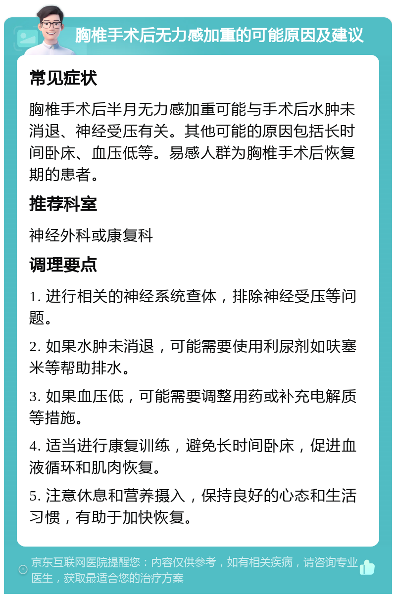 胸椎手术后无力感加重的可能原因及建议 常见症状 胸椎手术后半月无力感加重可能与手术后水肿未消退、神经受压有关。其他可能的原因包括长时间卧床、血压低等。易感人群为胸椎手术后恢复期的患者。 推荐科室 神经外科或康复科 调理要点 1. 进行相关的神经系统查体，排除神经受压等问题。 2. 如果水肿未消退，可能需要使用利尿剂如呋塞米等帮助排水。 3. 如果血压低，可能需要调整用药或补充电解质等措施。 4. 适当进行康复训练，避免长时间卧床，促进血液循环和肌肉恢复。 5. 注意休息和营养摄入，保持良好的心态和生活习惯，有助于加快恢复。