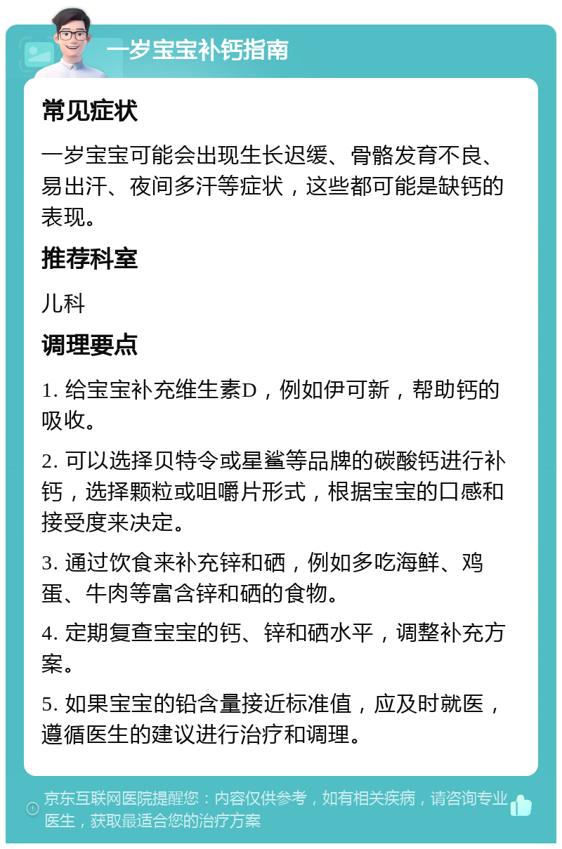 一岁宝宝补钙指南 常见症状 一岁宝宝可能会出现生长迟缓、骨骼发育不良、易出汗、夜间多汗等症状，这些都可能是缺钙的表现。 推荐科室 儿科 调理要点 1. 给宝宝补充维生素D，例如伊可新，帮助钙的吸收。 2. 可以选择贝特令或星鲨等品牌的碳酸钙进行补钙，选择颗粒或咀嚼片形式，根据宝宝的口感和接受度来决定。 3. 通过饮食来补充锌和硒，例如多吃海鲜、鸡蛋、牛肉等富含锌和硒的食物。 4. 定期复查宝宝的钙、锌和硒水平，调整补充方案。 5. 如果宝宝的铅含量接近标准值，应及时就医，遵循医生的建议进行治疗和调理。