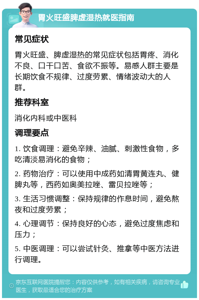 胃火旺盛脾虚湿热就医指南 常见症状 胃火旺盛、脾虚湿热的常见症状包括胃疼、消化不良、口干口苦、食欲不振等。易感人群主要是长期饮食不规律、过度劳累、情绪波动大的人群。 推荐科室 消化内科或中医科 调理要点 1. 饮食调理：避免辛辣、油腻、刺激性食物，多吃清淡易消化的食物； 2. 药物治疗：可以使用中成药如清胃黄连丸、健脾丸等，西药如奥美拉唑、雷贝拉唑等； 3. 生活习惯调整：保持规律的作息时间，避免熬夜和过度劳累； 4. 心理调节：保持良好的心态，避免过度焦虑和压力； 5. 中医调理：可以尝试针灸、推拿等中医方法进行调理。