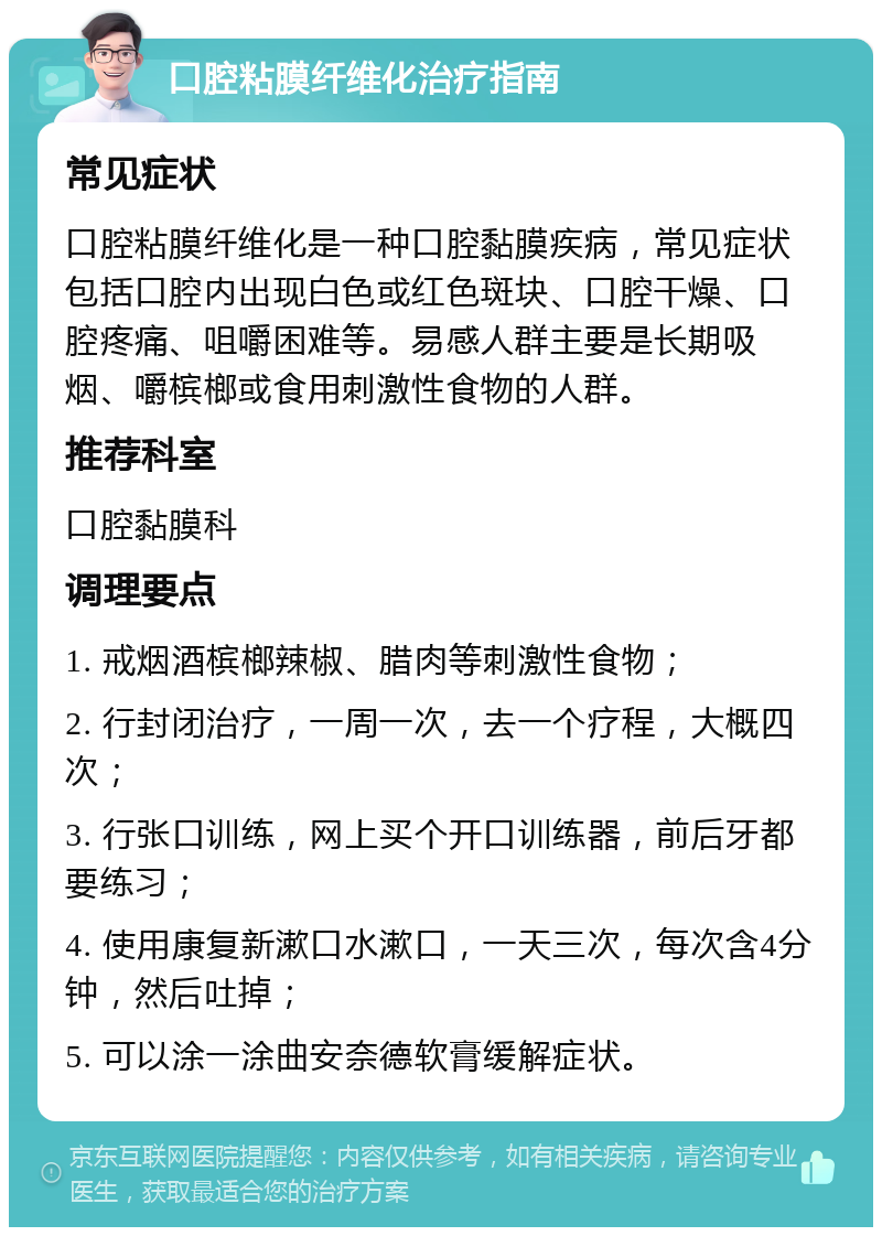 口腔粘膜纤维化治疗指南 常见症状 口腔粘膜纤维化是一种口腔黏膜疾病，常见症状包括口腔内出现白色或红色斑块、口腔干燥、口腔疼痛、咀嚼困难等。易感人群主要是长期吸烟、嚼槟榔或食用刺激性食物的人群。 推荐科室 口腔黏膜科 调理要点 1. 戒烟酒槟榔辣椒、腊肉等刺激性食物； 2. 行封闭治疗，一周一次，去一个疗程，大概四次； 3. 行张口训练，网上买个开口训练器，前后牙都要练习； 4. 使用康复新漱口水漱口，一天三次，每次含4分钟，然后吐掉； 5. 可以涂一涂曲安奈德软膏缓解症状。