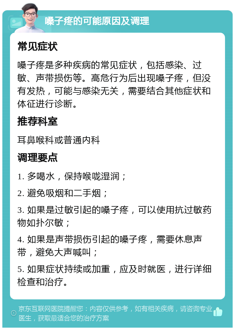 嗓子疼的可能原因及调理 常见症状 嗓子疼是多种疾病的常见症状，包括感染、过敏、声带损伤等。高危行为后出现嗓子疼，但没有发热，可能与感染无关，需要结合其他症状和体征进行诊断。 推荐科室 耳鼻喉科或普通内科 调理要点 1. 多喝水，保持喉咙湿润； 2. 避免吸烟和二手烟； 3. 如果是过敏引起的嗓子疼，可以使用抗过敏药物如扑尔敏； 4. 如果是声带损伤引起的嗓子疼，需要休息声带，避免大声喊叫； 5. 如果症状持续或加重，应及时就医，进行详细检查和治疗。