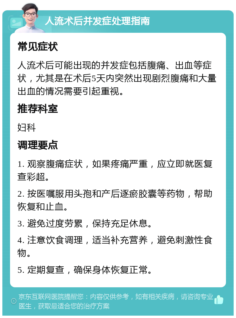 人流术后并发症处理指南 常见症状 人流术后可能出现的并发症包括腹痛、出血等症状，尤其是在术后5天内突然出现剧烈腹痛和大量出血的情况需要引起重视。 推荐科室 妇科 调理要点 1. 观察腹痛症状，如果疼痛严重，应立即就医复查彩超。 2. 按医嘱服用头孢和产后逐瘀胶囊等药物，帮助恢复和止血。 3. 避免过度劳累，保持充足休息。 4. 注意饮食调理，适当补充营养，避免刺激性食物。 5. 定期复查，确保身体恢复正常。