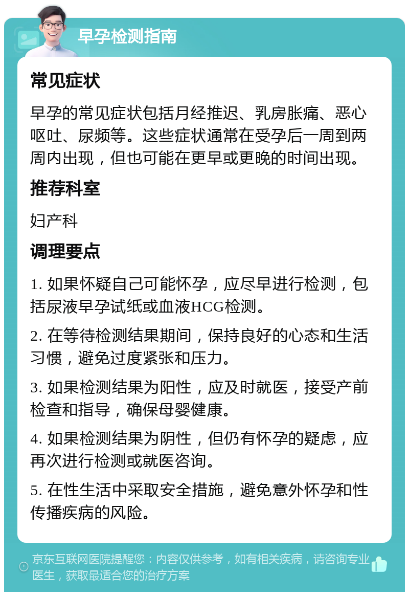 早孕检测指南 常见症状 早孕的常见症状包括月经推迟、乳房胀痛、恶心呕吐、尿频等。这些症状通常在受孕后一周到两周内出现，但也可能在更早或更晚的时间出现。 推荐科室 妇产科 调理要点 1. 如果怀疑自己可能怀孕，应尽早进行检测，包括尿液早孕试纸或血液HCG检测。 2. 在等待检测结果期间，保持良好的心态和生活习惯，避免过度紧张和压力。 3. 如果检测结果为阳性，应及时就医，接受产前检查和指导，确保母婴健康。 4. 如果检测结果为阴性，但仍有怀孕的疑虑，应再次进行检测或就医咨询。 5. 在性生活中采取安全措施，避免意外怀孕和性传播疾病的风险。