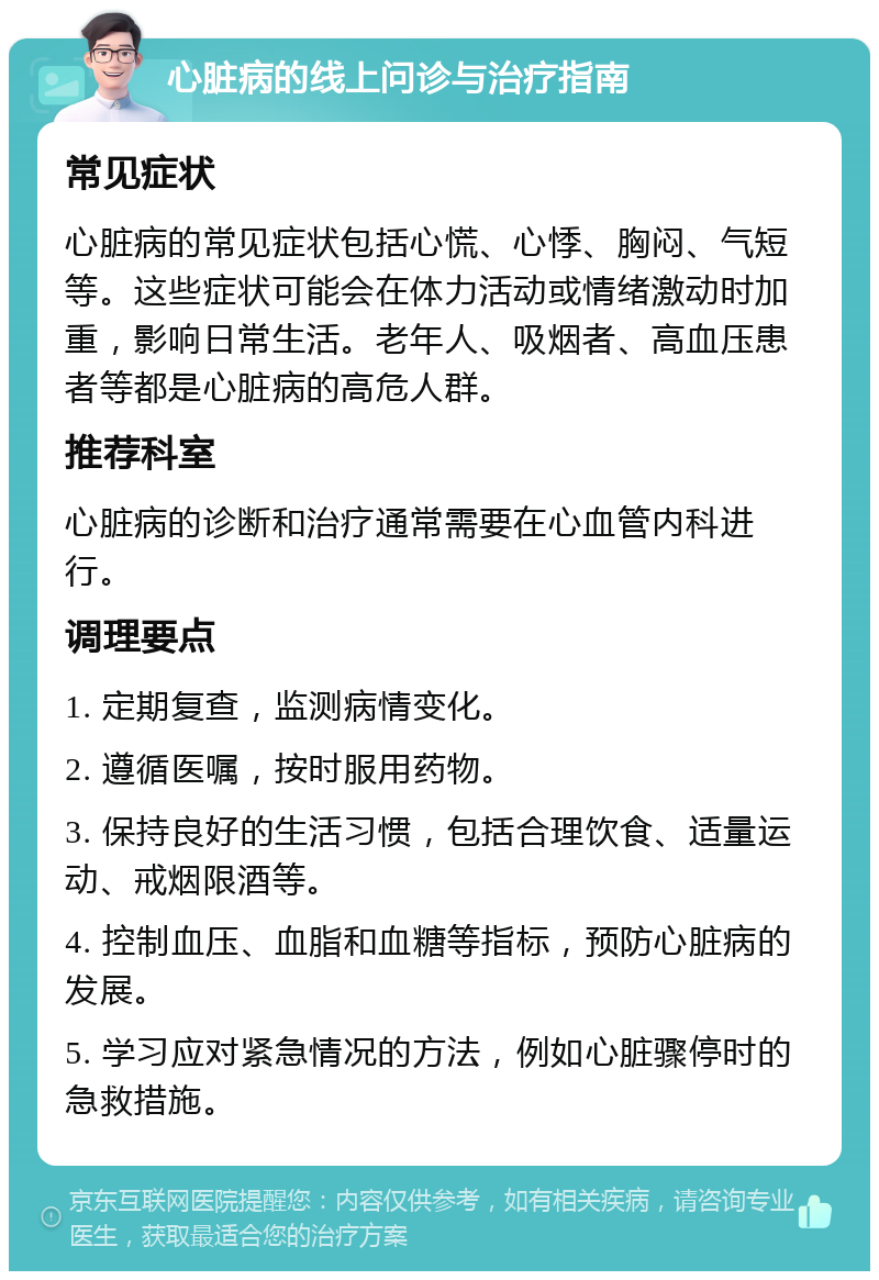 心脏病的线上问诊与治疗指南 常见症状 心脏病的常见症状包括心慌、心悸、胸闷、气短等。这些症状可能会在体力活动或情绪激动时加重，影响日常生活。老年人、吸烟者、高血压患者等都是心脏病的高危人群。 推荐科室 心脏病的诊断和治疗通常需要在心血管内科进行。 调理要点 1. 定期复查，监测病情变化。 2. 遵循医嘱，按时服用药物。 3. 保持良好的生活习惯，包括合理饮食、适量运动、戒烟限酒等。 4. 控制血压、血脂和血糖等指标，预防心脏病的发展。 5. 学习应对紧急情况的方法，例如心脏骤停时的急救措施。