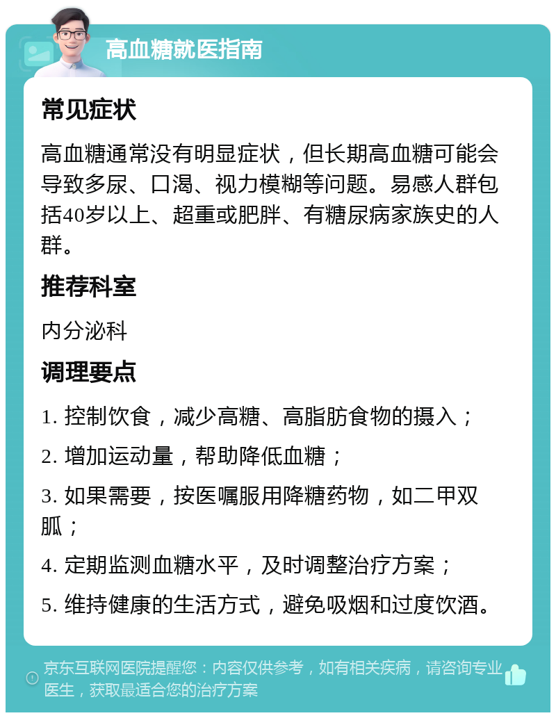 高血糖就医指南 常见症状 高血糖通常没有明显症状，但长期高血糖可能会导致多尿、口渴、视力模糊等问题。易感人群包括40岁以上、超重或肥胖、有糖尿病家族史的人群。 推荐科室 内分泌科 调理要点 1. 控制饮食，减少高糖、高脂肪食物的摄入； 2. 增加运动量，帮助降低血糖； 3. 如果需要，按医嘱服用降糖药物，如二甲双胍； 4. 定期监测血糖水平，及时调整治疗方案； 5. 维持健康的生活方式，避免吸烟和过度饮酒。