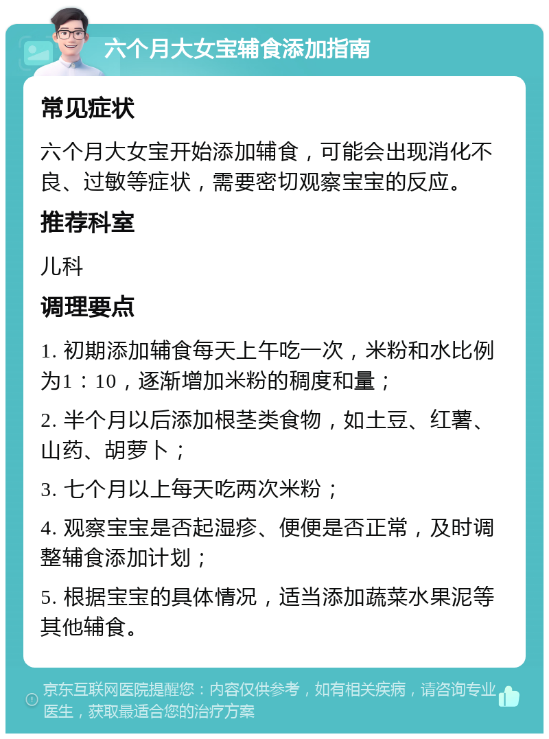 六个月大女宝辅食添加指南 常见症状 六个月大女宝开始添加辅食，可能会出现消化不良、过敏等症状，需要密切观察宝宝的反应。 推荐科室 儿科 调理要点 1. 初期添加辅食每天上午吃一次，米粉和水比例为1：10，逐渐增加米粉的稠度和量； 2. 半个月以后添加根茎类食物，如土豆、红薯、山药、胡萝卜； 3. 七个月以上每天吃两次米粉； 4. 观察宝宝是否起湿疹、便便是否正常，及时调整辅食添加计划； 5. 根据宝宝的具体情况，适当添加蔬菜水果泥等其他辅食。