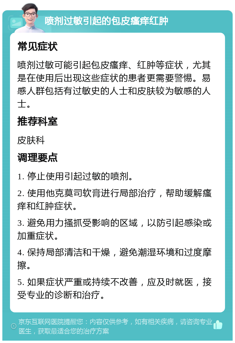 喷剂过敏引起的包皮瘙痒红肿 常见症状 喷剂过敏可能引起包皮瘙痒、红肿等症状，尤其是在使用后出现这些症状的患者更需要警惕。易感人群包括有过敏史的人士和皮肤较为敏感的人士。 推荐科室 皮肤科 调理要点 1. 停止使用引起过敏的喷剂。 2. 使用他克莫司软膏进行局部治疗，帮助缓解瘙痒和红肿症状。 3. 避免用力搔抓受影响的区域，以防引起感染或加重症状。 4. 保持局部清洁和干燥，避免潮湿环境和过度摩擦。 5. 如果症状严重或持续不改善，应及时就医，接受专业的诊断和治疗。