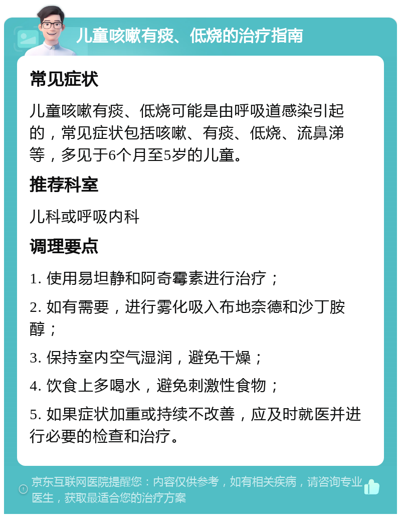 儿童咳嗽有痰、低烧的治疗指南 常见症状 儿童咳嗽有痰、低烧可能是由呼吸道感染引起的，常见症状包括咳嗽、有痰、低烧、流鼻涕等，多见于6个月至5岁的儿童。 推荐科室 儿科或呼吸内科 调理要点 1. 使用易坦静和阿奇霉素进行治疗； 2. 如有需要，进行雾化吸入布地奈德和沙丁胺醇； 3. 保持室内空气湿润，避免干燥； 4. 饮食上多喝水，避免刺激性食物； 5. 如果症状加重或持续不改善，应及时就医并进行必要的检查和治疗。