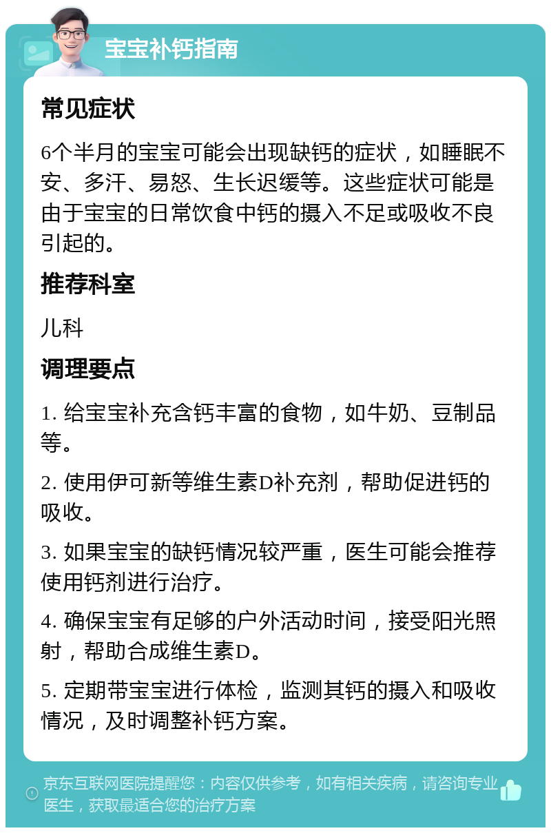 宝宝补钙指南 常见症状 6个半月的宝宝可能会出现缺钙的症状，如睡眠不安、多汗、易怒、生长迟缓等。这些症状可能是由于宝宝的日常饮食中钙的摄入不足或吸收不良引起的。 推荐科室 儿科 调理要点 1. 给宝宝补充含钙丰富的食物，如牛奶、豆制品等。 2. 使用伊可新等维生素D补充剂，帮助促进钙的吸收。 3. 如果宝宝的缺钙情况较严重，医生可能会推荐使用钙剂进行治疗。 4. 确保宝宝有足够的户外活动时间，接受阳光照射，帮助合成维生素D。 5. 定期带宝宝进行体检，监测其钙的摄入和吸收情况，及时调整补钙方案。