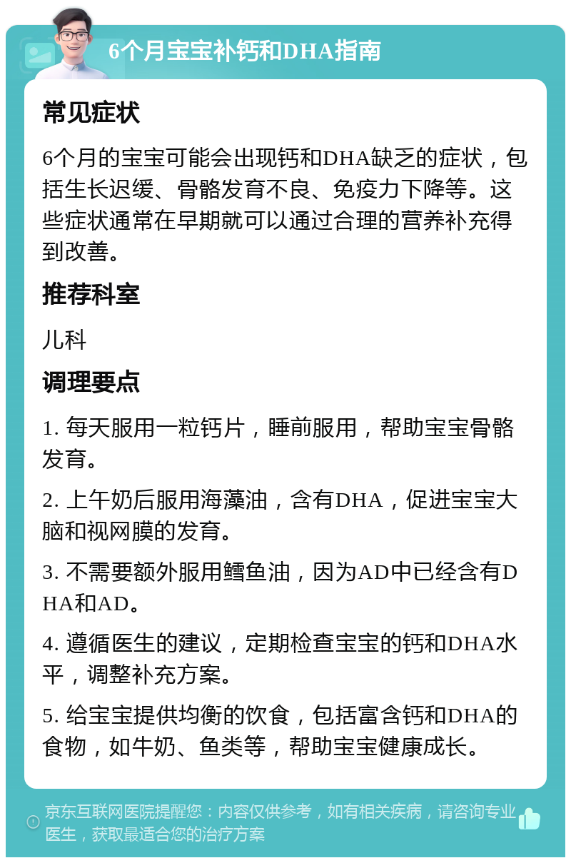 6个月宝宝补钙和DHA指南 常见症状 6个月的宝宝可能会出现钙和DHA缺乏的症状，包括生长迟缓、骨骼发育不良、免疫力下降等。这些症状通常在早期就可以通过合理的营养补充得到改善。 推荐科室 儿科 调理要点 1. 每天服用一粒钙片，睡前服用，帮助宝宝骨骼发育。 2. 上午奶后服用海藻油，含有DHA，促进宝宝大脑和视网膜的发育。 3. 不需要额外服用鳕鱼油，因为AD中已经含有DHA和AD。 4. 遵循医生的建议，定期检查宝宝的钙和DHA水平，调整补充方案。 5. 给宝宝提供均衡的饮食，包括富含钙和DHA的食物，如牛奶、鱼类等，帮助宝宝健康成长。