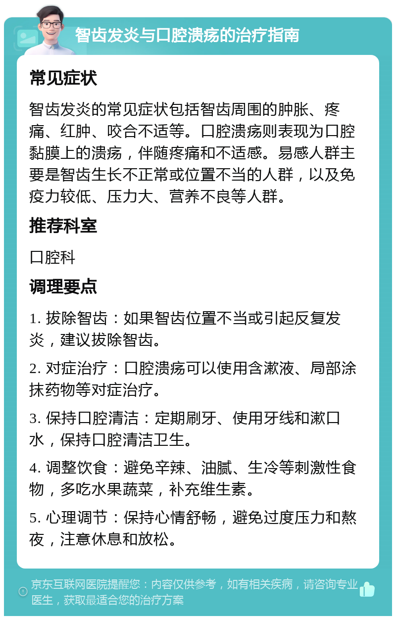 智齿发炎与口腔溃疡的治疗指南 常见症状 智齿发炎的常见症状包括智齿周围的肿胀、疼痛、红肿、咬合不适等。口腔溃疡则表现为口腔黏膜上的溃疡，伴随疼痛和不适感。易感人群主要是智齿生长不正常或位置不当的人群，以及免疫力较低、压力大、营养不良等人群。 推荐科室 口腔科 调理要点 1. 拔除智齿：如果智齿位置不当或引起反复发炎，建议拔除智齿。 2. 对症治疗：口腔溃疡可以使用含漱液、局部涂抹药物等对症治疗。 3. 保持口腔清洁：定期刷牙、使用牙线和漱口水，保持口腔清洁卫生。 4. 调整饮食：避免辛辣、油腻、生冷等刺激性食物，多吃水果蔬菜，补充维生素。 5. 心理调节：保持心情舒畅，避免过度压力和熬夜，注意休息和放松。