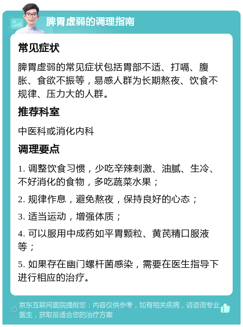 脾胃虚弱的调理指南 常见症状 脾胃虚弱的常见症状包括胃部不适、打嗝、腹胀、食欲不振等，易感人群为长期熬夜、饮食不规律、压力大的人群。 推荐科室 中医科或消化内科 调理要点 1. 调整饮食习惯，少吃辛辣刺激、油腻、生冷、不好消化的食物，多吃蔬菜水果； 2. 规律作息，避免熬夜，保持良好的心态； 3. 适当运动，增强体质； 4. 可以服用中成药如平胃颗粒、黄芪精口服液等； 5. 如果存在幽门螺杆菌感染，需要在医生指导下进行相应的治疗。