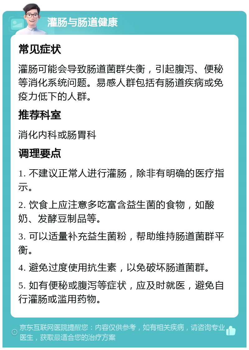 灌肠与肠道健康 常见症状 灌肠可能会导致肠道菌群失衡，引起腹泻、便秘等消化系统问题。易感人群包括有肠道疾病或免疫力低下的人群。 推荐科室 消化内科或肠胃科 调理要点 1. 不建议正常人进行灌肠，除非有明确的医疗指示。 2. 饮食上应注意多吃富含益生菌的食物，如酸奶、发酵豆制品等。 3. 可以适量补充益生菌粉，帮助维持肠道菌群平衡。 4. 避免过度使用抗生素，以免破坏肠道菌群。 5. 如有便秘或腹泻等症状，应及时就医，避免自行灌肠或滥用药物。