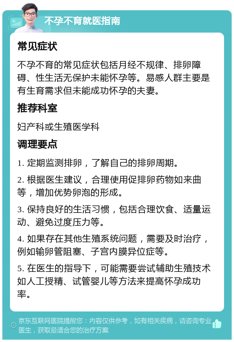 不孕不育就医指南 常见症状 不孕不育的常见症状包括月经不规律、排卵障碍、性生活无保护未能怀孕等。易感人群主要是有生育需求但未能成功怀孕的夫妻。 推荐科室 妇产科或生殖医学科 调理要点 1. 定期监测排卵，了解自己的排卵周期。 2. 根据医生建议，合理使用促排卵药物如来曲等，增加优势卵泡的形成。 3. 保持良好的生活习惯，包括合理饮食、适量运动、避免过度压力等。 4. 如果存在其他生殖系统问题，需要及时治疗，例如输卵管阻塞、子宫内膜异位症等。 5. 在医生的指导下，可能需要尝试辅助生殖技术如人工授精、试管婴儿等方法来提高怀孕成功率。