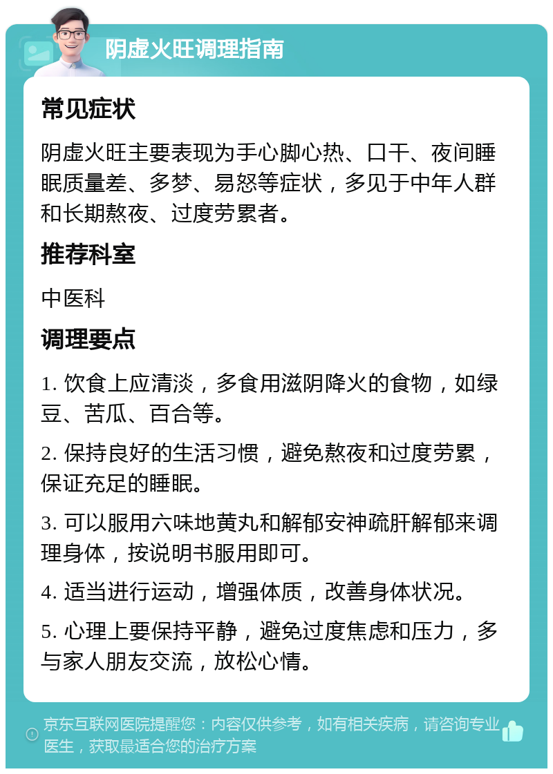 阴虚火旺调理指南 常见症状 阴虚火旺主要表现为手心脚心热、口干、夜间睡眠质量差、多梦、易怒等症状，多见于中年人群和长期熬夜、过度劳累者。 推荐科室 中医科 调理要点 1. 饮食上应清淡，多食用滋阴降火的食物，如绿豆、苦瓜、百合等。 2. 保持良好的生活习惯，避免熬夜和过度劳累，保证充足的睡眠。 3. 可以服用六味地黄丸和解郁安神疏肝解郁来调理身体，按说明书服用即可。 4. 适当进行运动，增强体质，改善身体状况。 5. 心理上要保持平静，避免过度焦虑和压力，多与家人朋友交流，放松心情。